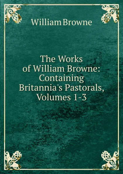 Обложка книги The Works of William Browne: Containing Britannia.s Pastorals, Volumes 1-3, William Browne