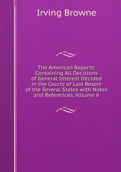 Обложка книги The American Reports: Containing All Decisions of General Interest Decided in the Courts of Last Resort of the Several States with Notes and References, Volume 6, Browne Irving