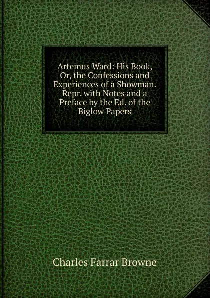 Обложка книги Artemus Ward: His Book, Or, the Confessions and Experiences of a Showman. Repr. with Notes and a Preface by the Ed. of the Biglow Papers, Charles Farrar Browne