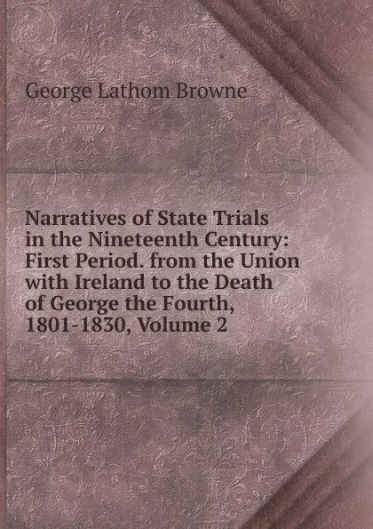 Обложка книги Narratives of State Trials in the Nineteenth Century: First Period. from the Union with Ireland to the Death of George the Fourth, 1801-1830, Volume 2, George Lathom Browne