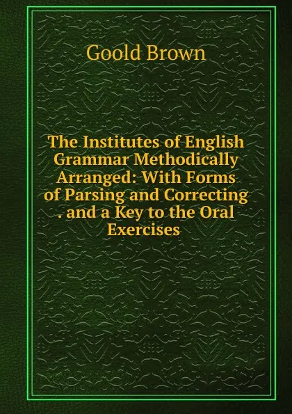 Обложка книги The Institutes of English Grammar Methodically Arranged: With Forms of Parsing and Correcting . and a Key to the Oral Exercises ., Goold Brown