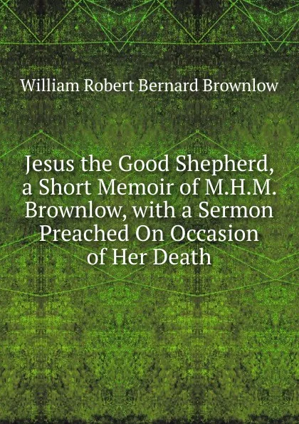 Обложка книги Jesus the Good Shepherd, a Short Memoir of M.H.M. Brownlow, with a Sermon Preached On Occasion of Her Death, William Robert Bernard Brownlow