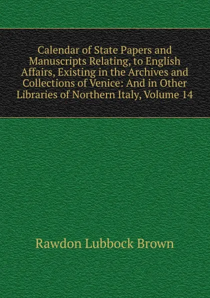 Обложка книги Calendar of State Papers and Manuscripts Relating, to English Affairs, Existing in the Archives and Collections of Venice: And in Other Libraries of Northern Italy, Volume 14, Rawdon Lubbock Brown