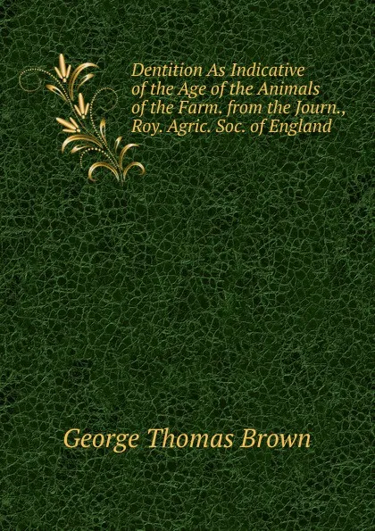 Обложка книги Dentition As Indicative of the Age of the Animals of the Farm. from the Journ., Roy. Agric. Soc. of England, George Thomas Brown