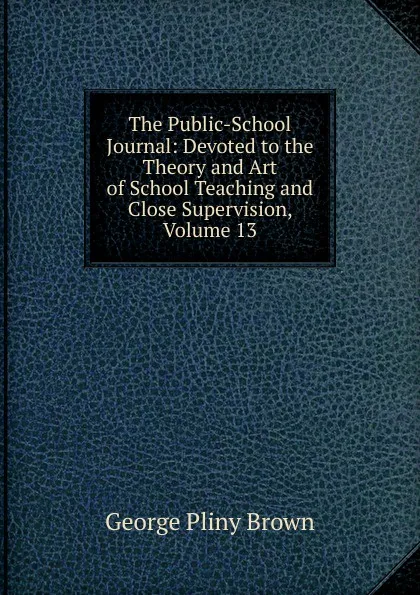 Обложка книги The Public-School Journal: Devoted to the Theory and Art of School Teaching and Close Supervision, Volume 13, George Pliny Brown