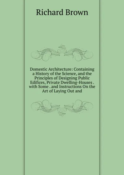 Обложка книги Domestic Architecture: Containing a History of the Science, and the Principles of Designing Public Edifices, Private Dwelling-Houses . with Some . and Instructions On the Art of Laying Out and, Richard Brown