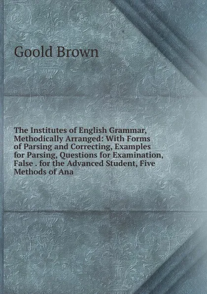 Обложка книги The Institutes of English Grammar, Methodically Arranged: With Forms of Parsing and Correcting, Examples for Parsing, Questions for Examination, False . for the Advanced Student, Five Methods of Ana, Goold Brown