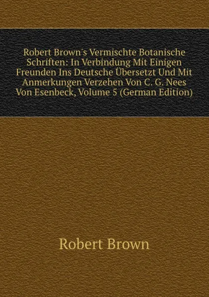 Обложка книги Robert Brown.s Vermischte Botanische Schriften: In Verbindung Mit Einigen Freunden Ins Deutsche Ubersetzt Und Mit Anmerkungen Verzehen Von C. G. Nees Von Esenbeck, Volume 5 (German Edition), Robert Brown