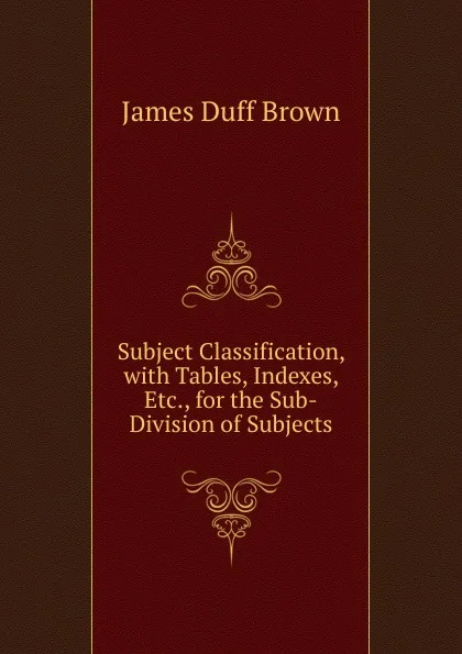 Обложка книги Subject Classification, with Tables, Indexes, Etc., for the Sub-Division of Subjects, James Duff Brown