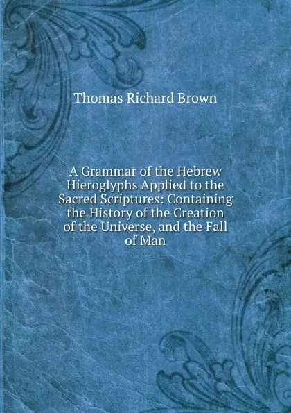 Обложка книги A Grammar of the Hebrew Hieroglyphs Applied to the Sacred Scriptures: Containing the History of the Creation of the Universe, and the Fall of Man, Thomas Richard Brown