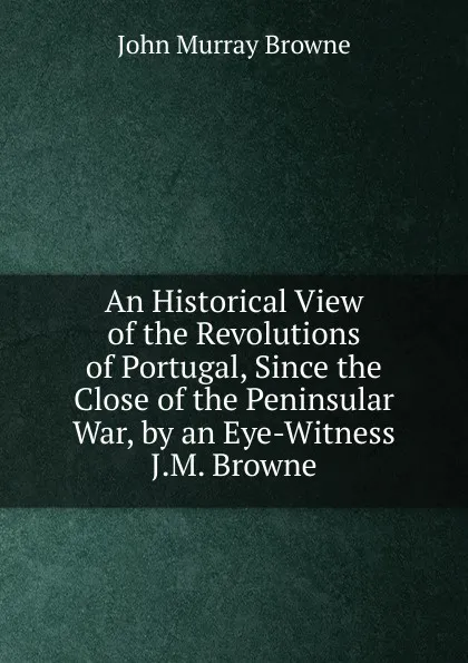 Обложка книги An Historical View of the Revolutions of Portugal, Since the Close of the Peninsular War, by an Eye-Witness J.M. Browne., John Murray Browne