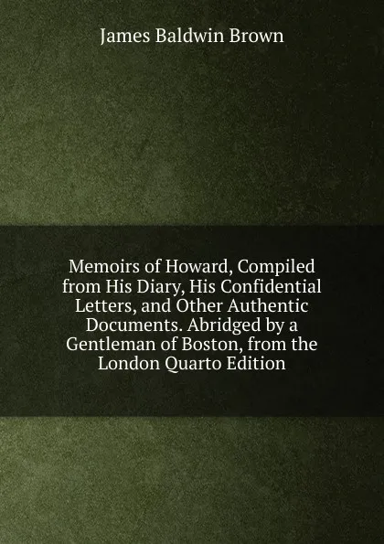 Обложка книги Memoirs of Howard, Compiled from His Diary, His Confidential Letters, and Other Authentic Documents. Abridged by a Gentleman of Boston, from the London Quarto Edition, James Baldwin Brown