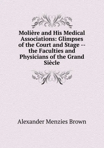 Обложка книги Moliere and His Medical Associations: Glimpses of the Court and Stage -- the Faculties and Physicians of the Grand Siecle, Alexander Menzies Brown