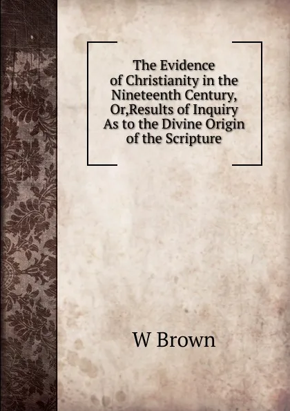 Обложка книги The Evidence of Christianity in the Nineteenth Century, Or,Results of Inquiry As to the Divine Origin of the Scripture, W Brown