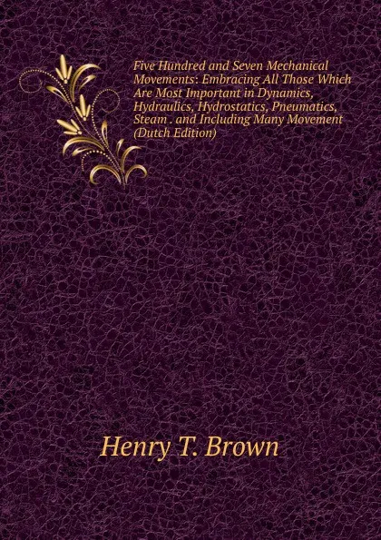 Обложка книги Five Hundred and Seven Mechanical Movements: Embracing All Those Which Are Most Important in Dynamics, Hydraulics, Hydrostatics, Pneumatics, Steam . and Including Many Movement (Dutch Edition), Henry T. Brown