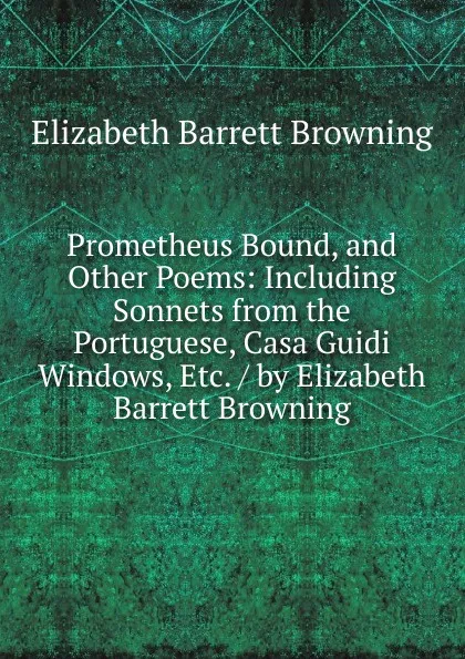 Обложка книги Prometheus Bound, and Other Poems: Including Sonnets from the Portuguese, Casa Guidi Windows, Etc. / by Elizabeth Barrett Browning, Browning Elizabeth Barrett