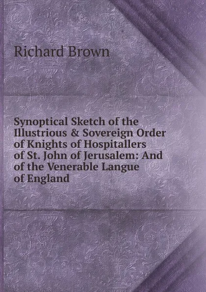 Обложка книги Synoptical Sketch of the Illustrious . Sovereign Order of Knights of Hospitallers of St. John of Jerusalem: And of the Venerable Langue of England, Richard Brown