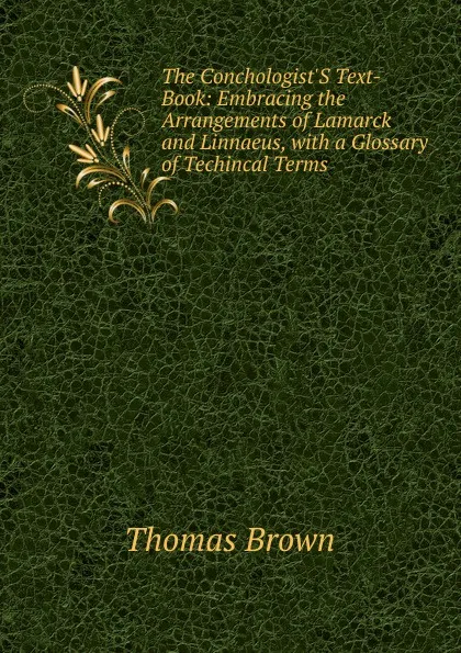 Обложка книги The Conchologist.S Text-Book: Embracing the Arrangements of Lamarck and Linnaeus, with a Glossary of Techincal Terms, Thomas Brown