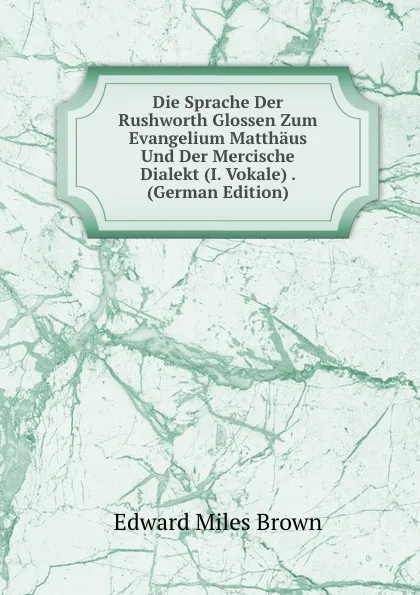 Обложка книги Die Sprache Der Rushworth Glossen Zum Evangelium Matthaus Und Der Mercische Dialekt (I. Vokale) . (German Edition), Edward Miles Brown