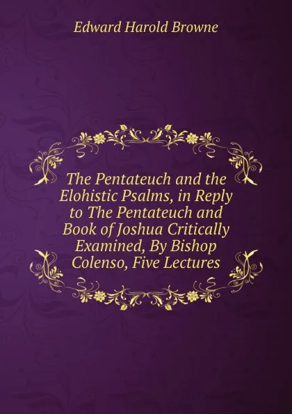 Обложка книги The Pentateuch and the Elohistic Psalms, in Reply to The Pentateuch and Book of Joshua Critically Examined, By Bishop Colenso, Five Lectures, Edward Harold Browne