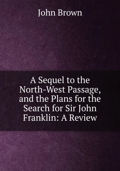 Обложка книги A Sequel to the North-West Passage, and the Plans for the Search for Sir John Franklin: A Review, John Brown