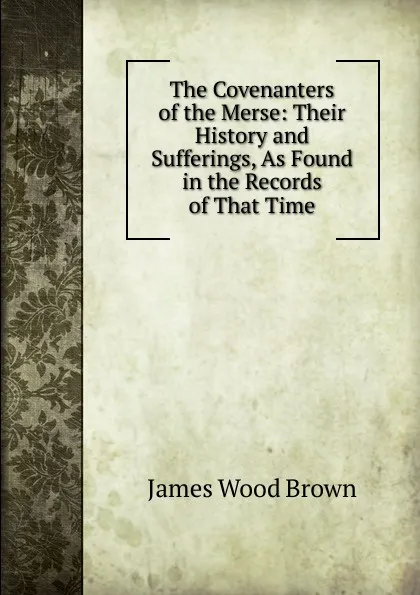 Обложка книги The Covenanters of the Merse: Their History and Sufferings, As Found in the Records of That Time, James Wood Brown