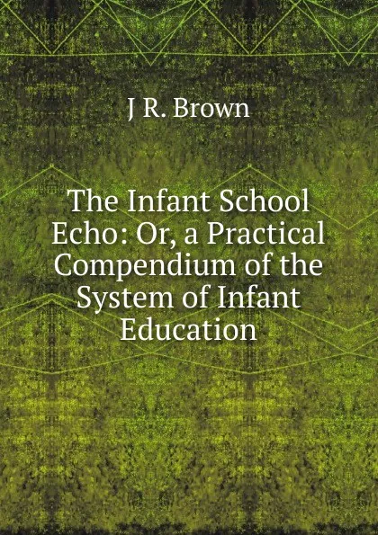 Обложка книги The Infant School Echo: Or, a Practical Compendium of the System of Infant Education, J R. Brown