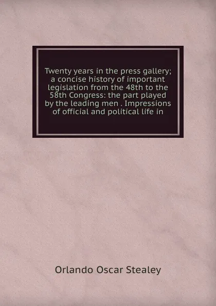 Обложка книги Twenty years in the press gallery; a concise history of important legislation from the 48th to the 58th Congress: the part played by the leading men . Impressions of official and political life in, Orlando Oscar Stealey