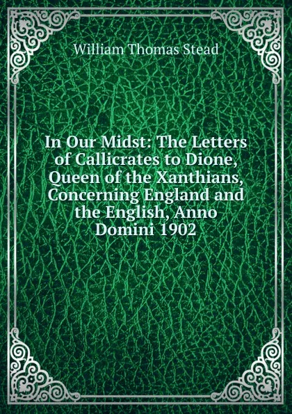 Обложка книги In Our Midst: The Letters of Callicrates to Dione, Queen of the Xanthians, Concerning England and the English, Anno Domini 1902, W.T. Stead