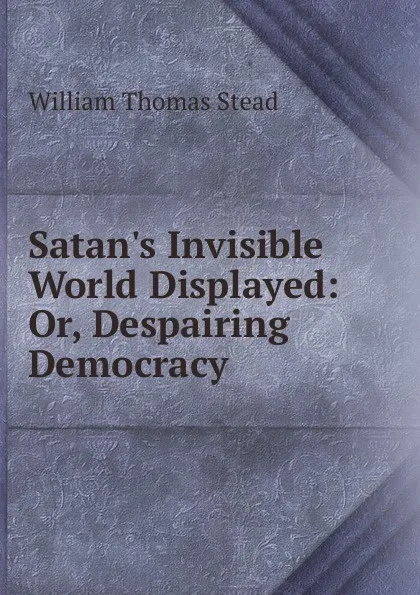 Обложка книги Satan.s Invisible World Displayed: Or, Despairing Democracy, W.T. Stead