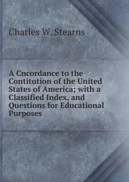 Обложка книги A Cncordance to the Contitution of the United States of America; with a Classified Index, and Questions for Educational Purposes, Charles W. Stearns