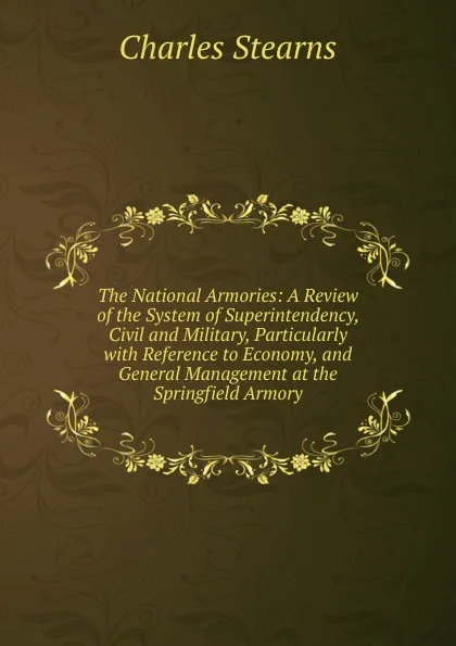 Обложка книги The National Armories: A Review of the System of Superintendency, Civil and Military, Particularly with Reference to Economy, and General Management at the Springfield Armory, Charles Stearns