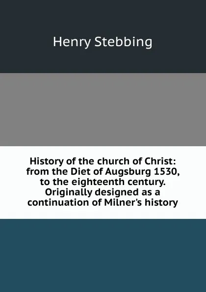 Обложка книги History of the church of Christ: from the Diet of Augsburg 1530, to the eighteenth century. Originally designed as a continuation of Milner.s history, Stebbing Henry