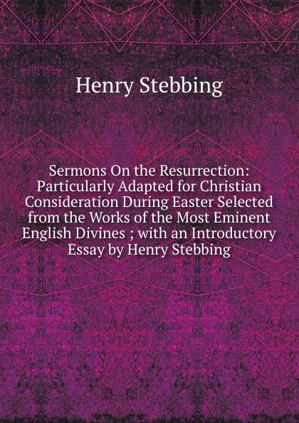 Обложка книги Sermons On the Resurrection: Particularly Adapted for Christian Consideration During Easter Selected from the Works of the Most Eminent English Divines ; with an Introductory Essay by Henry Stebbing, Stebbing Henry