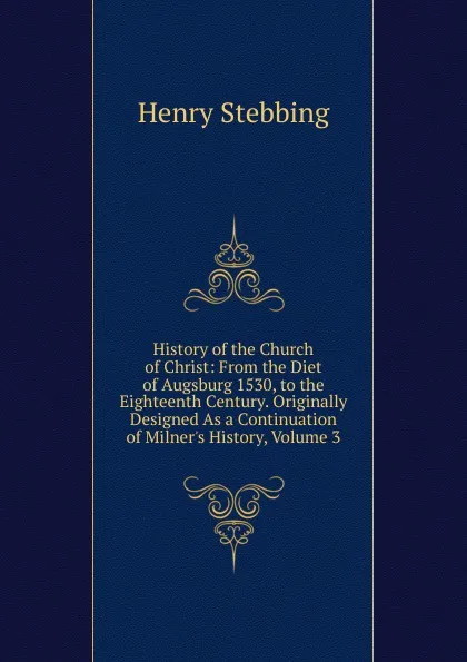 Обложка книги History of the Church of Christ: From the Diet of Augsburg 1530, to the Eighteenth Century. Originally Designed As a Continuation of Milner.s History, Volume 3, Stebbing Henry