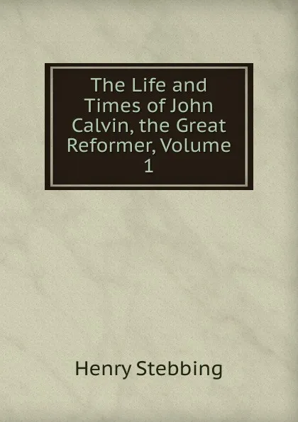 Обложка книги The Life and Times of John Calvin, the Great Reformer, Volume 1, Stebbing Henry