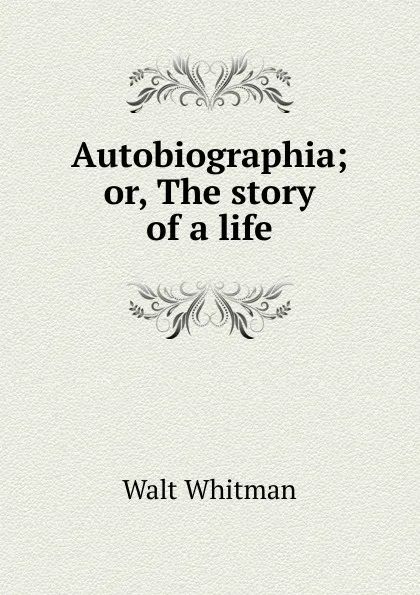 Обложка книги Autobiographia; or, The story of a life, Whitman Walt