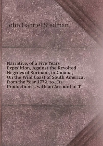 Обложка книги Narrative, of a Five Years. Expedition, Against the Revolted Negroes of Surinam, in Guiana, On the Wild Coast of South America; from the Year 1772, to . Its Productions, . with an Account of T, John Gabriel Stedman