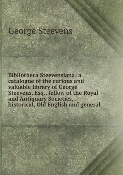 Обложка книги Bibliotheca Steevensiana: a catalogue of the curious and valuable library of George Steevens, Esq., fellow of the Royal and Antiquary Societies, . historical, Old English and general, George Steevens