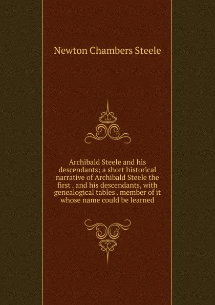 Обложка книги Archibald Steele and his descendants; a short historical narrative of Archibald Steele the first . and his descendants, with genealogical tables . member of it whose name could be learned, Newton Chambers Steele