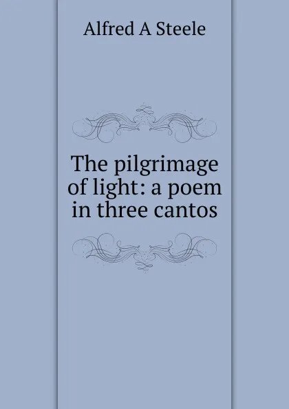 Обложка книги The pilgrimage of light: a poem in three cantos, Alfred A Steele