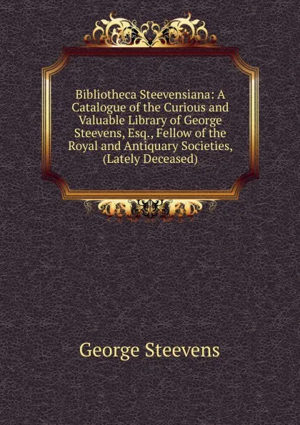 Обложка книги Bibliotheca Steevensiana: A Catalogue of the Curious and Valuable Library of George Steevens, Esq., Fellow of the Royal and Antiquary Societies, (Lately Deceased), George Steevens