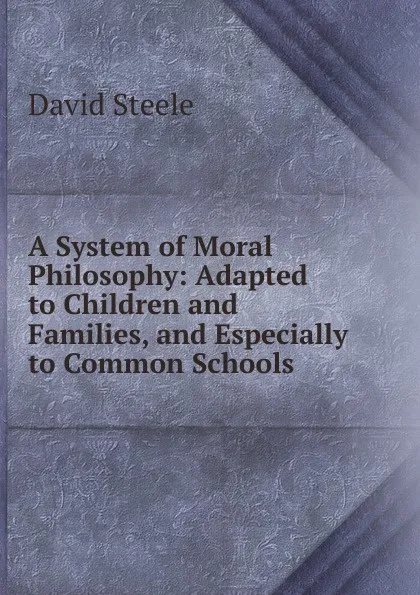 Обложка книги A System of Moral Philosophy: Adapted to Children and Families, and Especially to Common Schools, David Steele