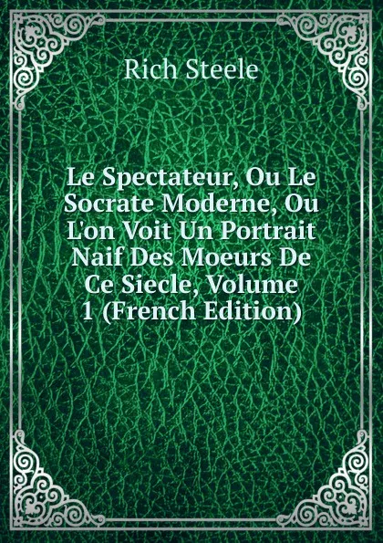 Обложка книги Le Spectateur, Ou Le Socrate Moderne, Ou L.on Voit Un Portrait Naif Des Moeurs De Ce Siecle, Volume 1 (French Edition), Rich Steele