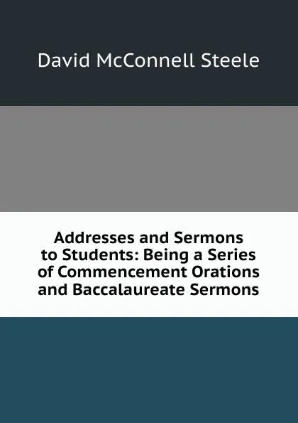 Обложка книги Addresses and Sermons to Students: Being a Series of Commencement Orations and Baccalaureate Sermons, David McConnell Steele