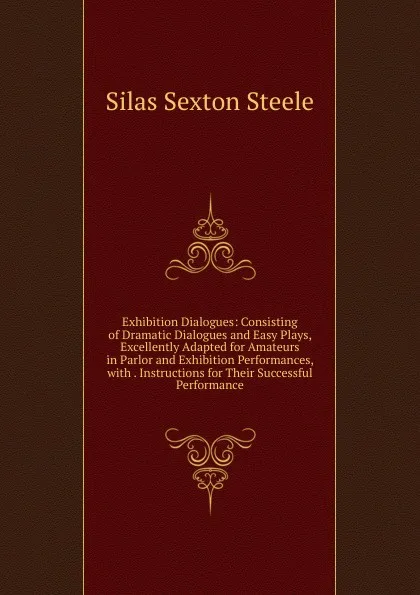 Обложка книги Exhibition Dialogues: Consisting of Dramatic Dialogues and Easy Plays, Excellently Adapted for Amateurs in Parlor and Exhibition Performances, with . Instructions for Their Successful Performance, Silas Sexton Steele