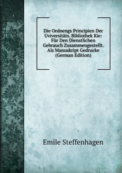 Обложка книги Die Ordnengs Principien Der Uviversitats. Bibliothek Kie: Fur Den Dienstlichen Gebrauch Zusammengestellt. Als Manuskript Gedrucke (German Edition), Emile Steffenhagen