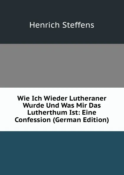 Обложка книги Wie Ich Wieder Lutheraner Wurde Und Was Mir Das Lutherthum Ist: Eine Confession (German Edition), Henrich Steffens