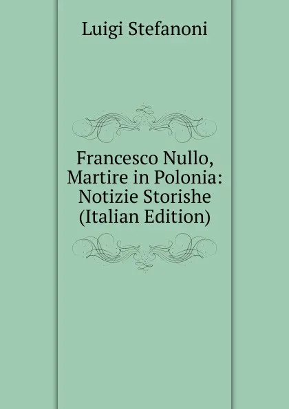 Обложка книги Francesco Nullo, Martire in Polonia: Notizie Storishe (Italian Edition), Luigi Stefanoni