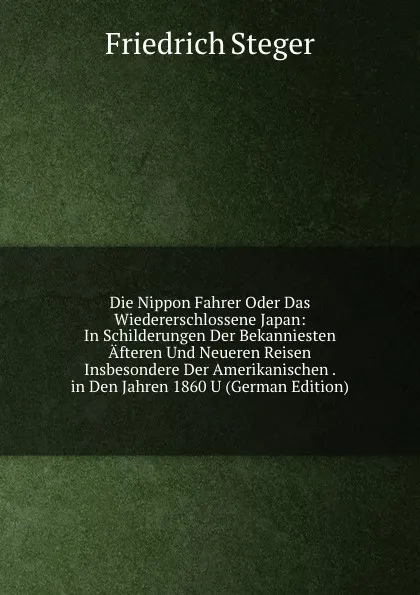 Обложка книги Die Nippon Fahrer Oder Das Wiedererschlossene Japan: In Schilderungen Der Bekanniesten Afteren Und Neueren Reisen Insbesondere Der Amerikanischen . in Den Jahren 1860 U (German Edition), Friedrich Steger